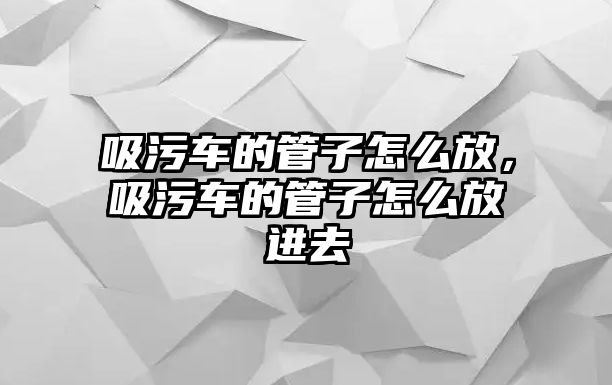 吸污車的管子怎么放，吸污車的管子怎么放進去