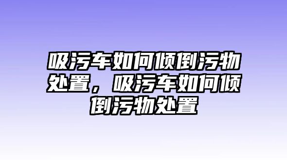 吸污車如何傾倒污物處置，吸污車如何傾倒污物處置