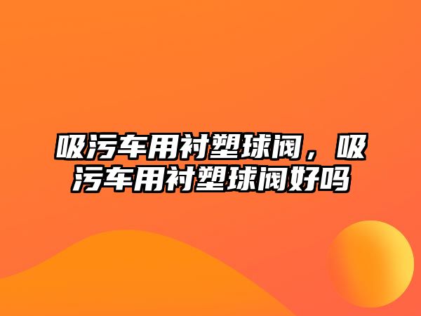 吸污車用襯塑球閥，吸污車用襯塑球閥好嗎