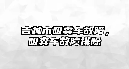 吉林市吸糞車故障，吸糞車故障排除