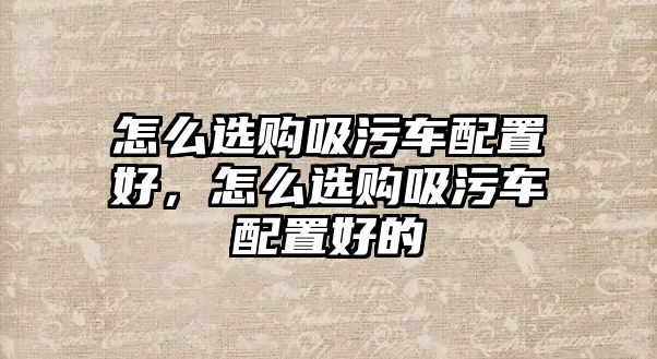 怎么選購吸污車配置好，怎么選購吸污車配置好的