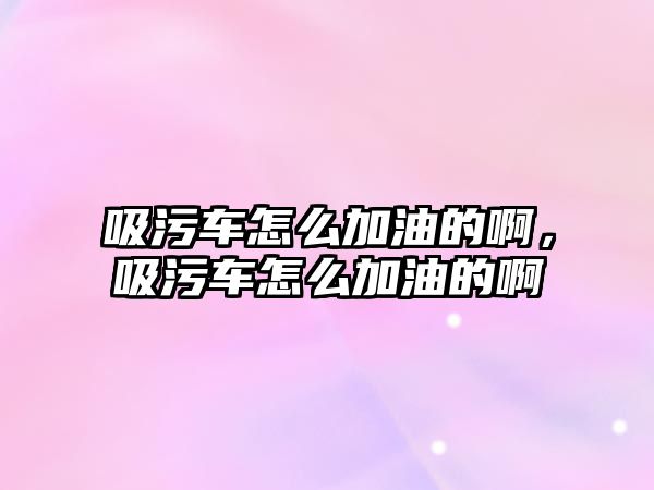 吸污車怎么加油的啊，吸污車怎么加油的啊