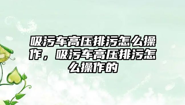 吸污車高壓排污怎么操作，吸污車高壓排污怎么操作的